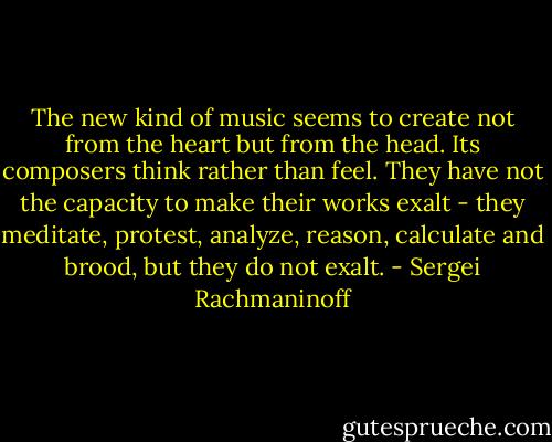 The new kind of music seems to create not from the heart but from the head. Its composers think rather than feel. They have not the capacity to make their works exalt - they meditate, protest, analyze, reason, calculate and brood, but they do not exalt. - Sergei Rachmaninoff