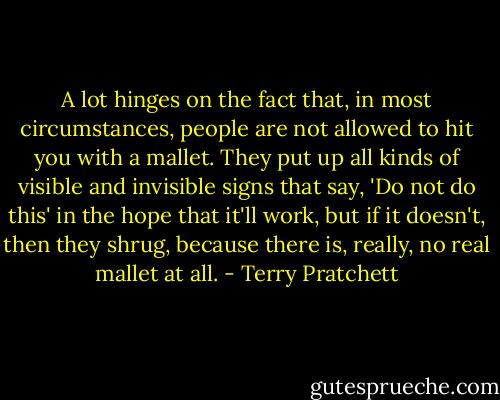 A lot hinges on the fact that, in most circumstances, people are not allowed to hit you with a mallet. They put up all kinds of visible and invisible signs that say, 'Do not do this' in the hope that it'll work, but if it doesn't, then they shrug, because there is, really, no real mallet at all. - Terry Pratchett