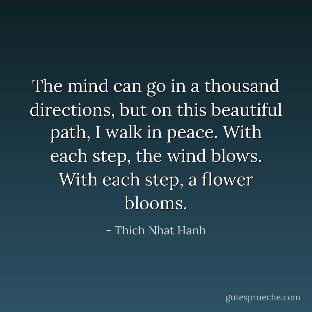 The mind can go in a thousand directions, but on this beautiful path, I walk in peace. With each step, the wind blows. With each step, a flower blooms. - Thich Nhat Hanh
