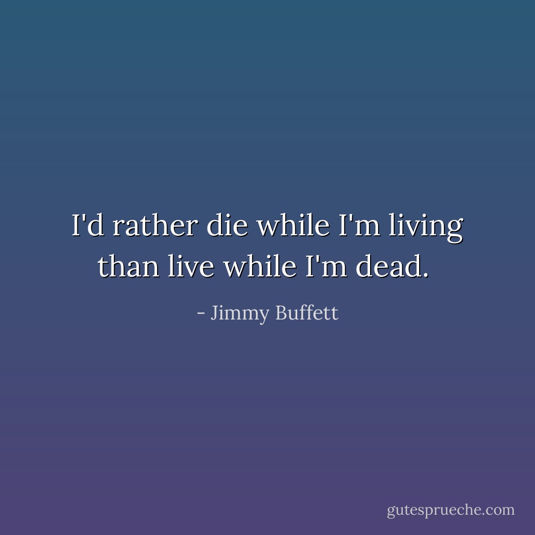 I'd rather die while I'm living than live while I'm dead.  - Jimmy Buffett