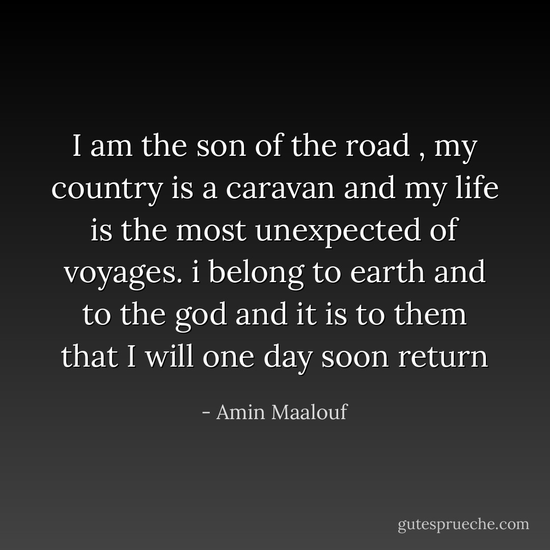 I am the son of the road , my country is a caravan and my life is the most unexpected of voyages. i belong to earth and to the god and it is to them that I will one day soon return - Amin Maalouf