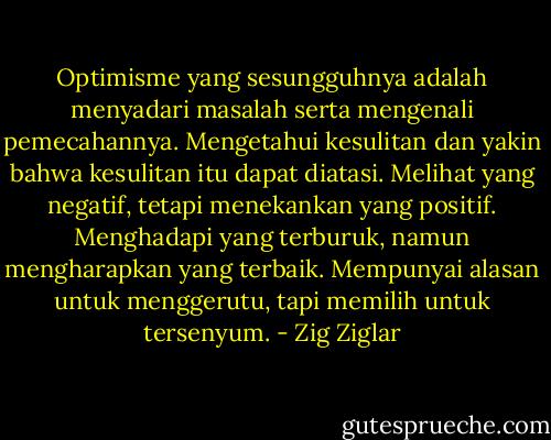 Optimisme yang sesungguhnya adalah menyadari masalah serta mengenali pemecahannya. Mengetahui kesulitan dan yakin bahwa kesulitan itu dapat diatasi. Melihat yang negatif, tetapi menekankan yang positif. Menghadapi yang terburuk, namun mengharapkan yang terbaik. Mempunyai alasan untuk menggerutu, tapi memilih untuk tersenyum. - Zig Ziglar