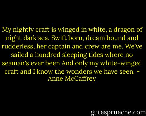My nightly craft is winged in white, a dragon of night dark sea.<br />Swift born, dream bound and rudderless, her captain and crew are me.<br />We've sailed a hundred sleeping tides where no seaman's ever been<br />And only my white-winged craft and I know the wonders we have seen. - Anne McCaffrey