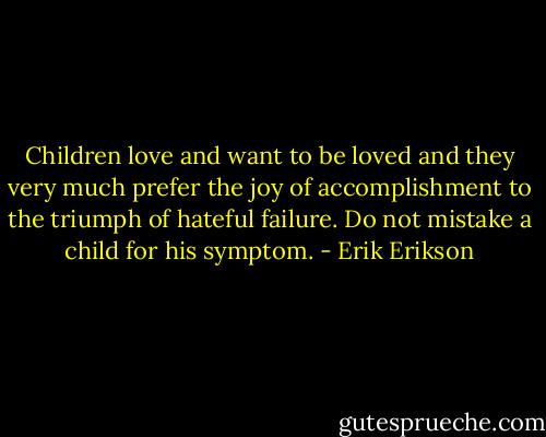 Children love and want to be loved and they very much prefer the joy of accomplishment to the triumph of hateful failure. Do not mistake a child for his symptom. - Erik Erikson