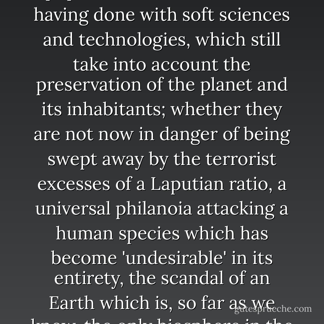 The question today, then, is whether the world's populations are not close to having done with soft sciences and technologies, which still take into account the preservation of the planet and its inhabitants; whether they are not now in danger of being swept away by the terrorist excesses of a Laputian <i>ratio</i>, a universal <b>philanoia</b> attacking a human species which has become 'undesirable' in its entirety, the scandal of an Earth which is, so far as we know, the only biosphere in the solar system. - Paul Virilio