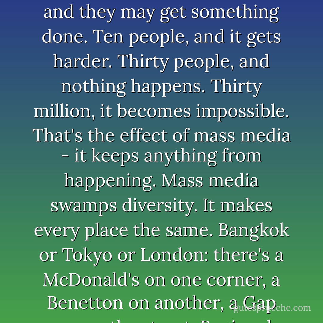 [..]Although personally, I think cyberspace means the end of our species."<br />Yes? Why is that?"<br />Because it means the end of innovation," Malcolm said. "This idea that the whole world is wired together is mass death. Every biologist knows that small groups in isolation evolve fastest. You put a thousand birds on an ocean island and they'll evolve very fast. You put ten thousand on a big continent, and their evolution slows down. Now, for our own species, evolution occurs mostly through our behaviour. We innovate new behaviour to adapt. And everybody on earth knows that innovation only occurs in small groups. Put three people on a committee and they may get something done. Ten people, and it gets harder. Thirty people, and nothing happens. Thirty million, it becomes impossible. That's the effect of mass media - it keeps anything from happening. Mass media swamps diversity. It makes every place the same. Bangkok or Tokyo or London: there's a McDonald's on one corner, a Benetton on another, a Gap across the street. Regional differences vanish. All differences vanish. In a mass-media world, there's less of everything except the top ten books, records, movies, ideas. People worry about losing species diversity in the rain forest. But what about intellectual diversity - our most necessary resource? That's disappearing faster than trees. But we haven't figured that out, so now we're planning to put five billion people together in cyberspace. And it'll freeze the entire species. Everything will stop dead in its tracks. Everyone will think the same thing at the same time. Global uniformity. [..] - Michael Crichton