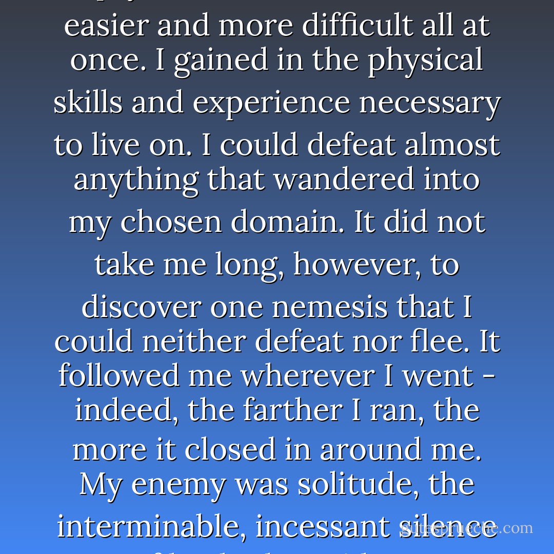 As I became a creature of the empty tunnels, survival became easier and more difficult all at once. I gained in the physical skills and experience necessary to live on. I could defeat almost anything that wandered into my chosen domain. It did not take me long, however, to discover one nemesis that I could neither defeat nor flee. It followed me wherever I went - indeed, the farther I ran, the more it closed in around me. My enemy was solitude, the interminable, incessant silence of hushed corridors. - R.A. Salvatore