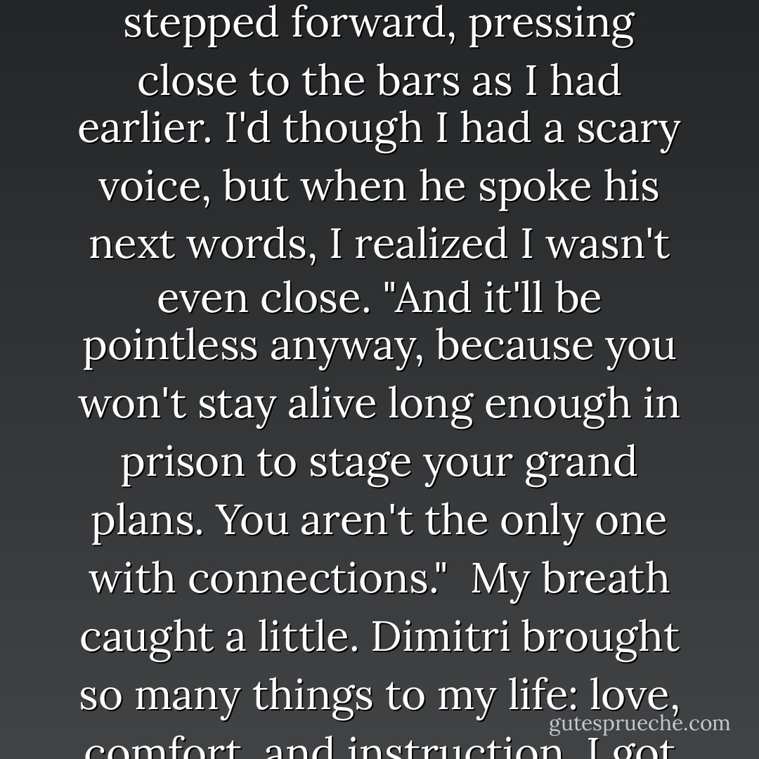 And what makes you so certain I won't enlighten the world about your romantic indiscretions?"<br /><br />"Because it won't save you from prison. And if you ruin Rose, you'll destroy whatever weak chance you had of Lissa helping you with your warped fantasy." Victor flinched just a little; Dimitri was right. Dimitri stepped forward, pressing close to the bars as I had earlier. I'd though I had a scary voice, but when he spoke his next words, I realized I wasn't even close. "And it'll be pointless anyway, because you won't stay alive long enough in prison to stage your grand plans. You aren't the only one with connections."<br /><br />My breath caught a little. Dimitri brought so many things to my life: love, comfort, and instruction. I got so used to him sometimes I forgot how dangerous he could be. As he stood there, tall and threatening while he glared down at Victor, I felt a chill run down my spine. I remembered how when I had first come to the Academy, people said Dimitri was a god. In this moment, he looked like it. - Richelle Mead