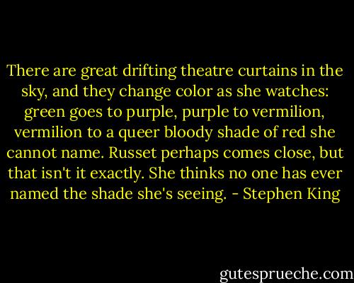 There are great drifting theatre curtains in the sky, and they change color as she watches: green goes to purple, purple to vermilion, vermilion to a queer bloody shade of red she cannot name. Russet perhaps comes close, but that isn't it exactly. She thinks no one has ever named the shade she's seeing. - Stephen King