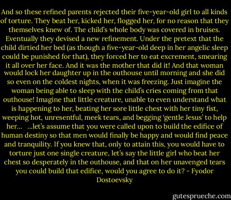 And so these refined parents rejected their five-year-old girl to all kinds of torture. They beat her, kicked her, flogged her, for no reason that they themselves knew of. The child’s whole body was covered in bruises. Eventually they devised a new refinement. Under the pretext that the child dirtied her bed (as though a five-year-old deep in her angelic sleep could be punished for that), they forced her to eat excrement, smearing it all over her face. And it was the mother that did it! And that woman would lock her daughter up in the outhouse until morning and she did so even on the coldest nights, when it was freezing. Just imagine the woman being able to sleep with the child’s cries coming from that outhouse! Imagine that little creature, unable to even understand what is happening to her, beating her sore little chest with her tiny fist, weeping hot, unresentful, meek tears, and begging ‘gentle Jesus’ to help her…<br /><br /> ...let’s assume that you were called upon to build the edifice of human destiny so that men would finally be happy and would find peace and tranquility. If you knew that, only to attain this, you would have to torture just one single creature, let’s say the little girl who beat her chest so desperately in the outhouse, and that on her unavenged tears you could build that edifice, would you agree to do it? - Fyodor Dostoevsky