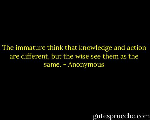 The immature think that knowledge and action are different, but the wise see them as the same. - Anonymous