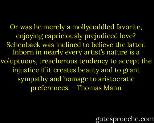 Or was he merely a mollycoddled favorite, enjoying capriciously prejudiced love? Schenback was inclined to believe the latter. Inborn in nearly every artist’s nature is a voluptuous, treacherous tendency to accept the injustice if it creates beauty and to grant sympathy and homage to aristocratic preferences. - Thomas Mann
