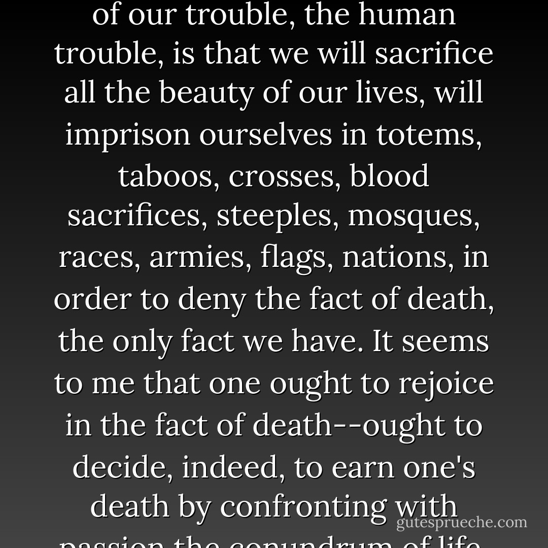 Life is tragic simply because the earth turns and the sun inexorably rises and sets, and one day, for each of us, the sun will go down for the last, last time. Perhaps the whole root of our trouble, the human trouble, is that we will sacrifice all the beauty of our lives, will imprison ourselves in totems, taboos, crosses, blood sacrifices, steeples, mosques, races, armies, flags, nations, in order to deny the fact of death, the only fact we have. It seems to me that one ought to rejoice in the fact of death--ought to decide, indeed, to earn one's death by confronting with passion the conundrum of life. One is responsible for life: It is the small beacon in that terrifying darkness from which we come and to which we shall return. - James Baldwin