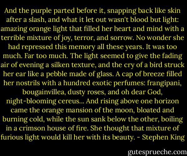 And the purple parted before it, snapping back like skin after a slash, and what it let out wasn't blood but light: amazing orange light that filled her heart and mind with a terrible mixture of joy, terror, and sorrow. No wonder she had repressed this memory all these years. It was too much. Far too much. The light seemed to give the fading air of evening a silken texture, and the cry of a bird struck her ear like a pebble made of glass. A cap of breeze filled her nostrils with a hundred exotic perfumes: frangipani, bougainvillea, dusty roses, and oh dear God, night-blooming cereus... And rising above one horizon came the orange mansion of the moon, bloated and burning cold, while the sun sank below the other, boiling in a crimson house of fire. She thought that mixture of furious light would kill her with its beauty. - Stephen King