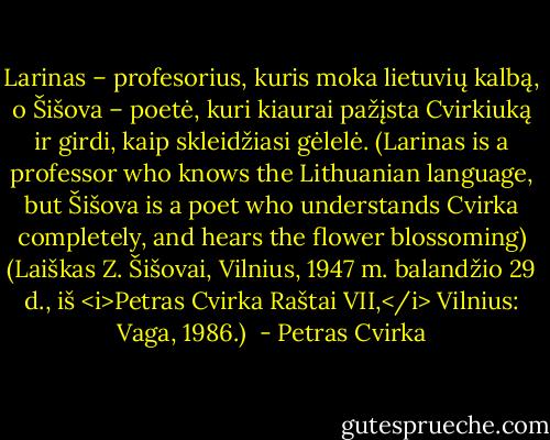 Larinas – profesorius, kuris moka lietuvių kalbą, o Šišova – poetė, kuri kiaurai pažįsta Cvirkiuką ir girdi, kaip skleidžiasi gėlelė. (Larinas is a professor who knows the Lithuanian language, but Šišova is a poet who understands Cvirka completely, and hears the flower blossoming)<br />(Laiškas Z. Šišovai, Vilnius, 1947 m. balandžio 29 d., iš <i>Petras Cvirka Raštai VII,</i> Vilnius: Vaga, 1986.)  - Petras Cvirka