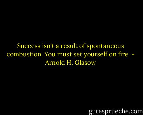 Success isn't a result of spontaneous combustion. You must set yourself on fire. - Arnold H. Glasow