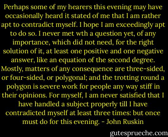 Perhaps some of my hearers this evening may have occasionally heard it stated of me that I am rather apt to contradict myself. I hope I am exceedingly apt to do so. I never met wth a question yet, of any importance, which did not need, for the right solution of it, at least one positive and one negative answer, like an equation of the second degree. Mostly, matters of any consequence are three-sided, or four-sided, or polygonal; and the trotting round a polygon is severe work for people any way stiff in their opinions. For myself, I am never satisfied that I have handled a subject properly till I have contradicted myself at least three times: but once must do for this evening. - John Ruskin