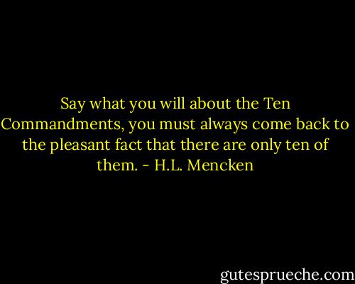 Say what you will about the Ten Commandments, you must always come back to the pleasant fact that there are only ten of them. - H.L. Mencken