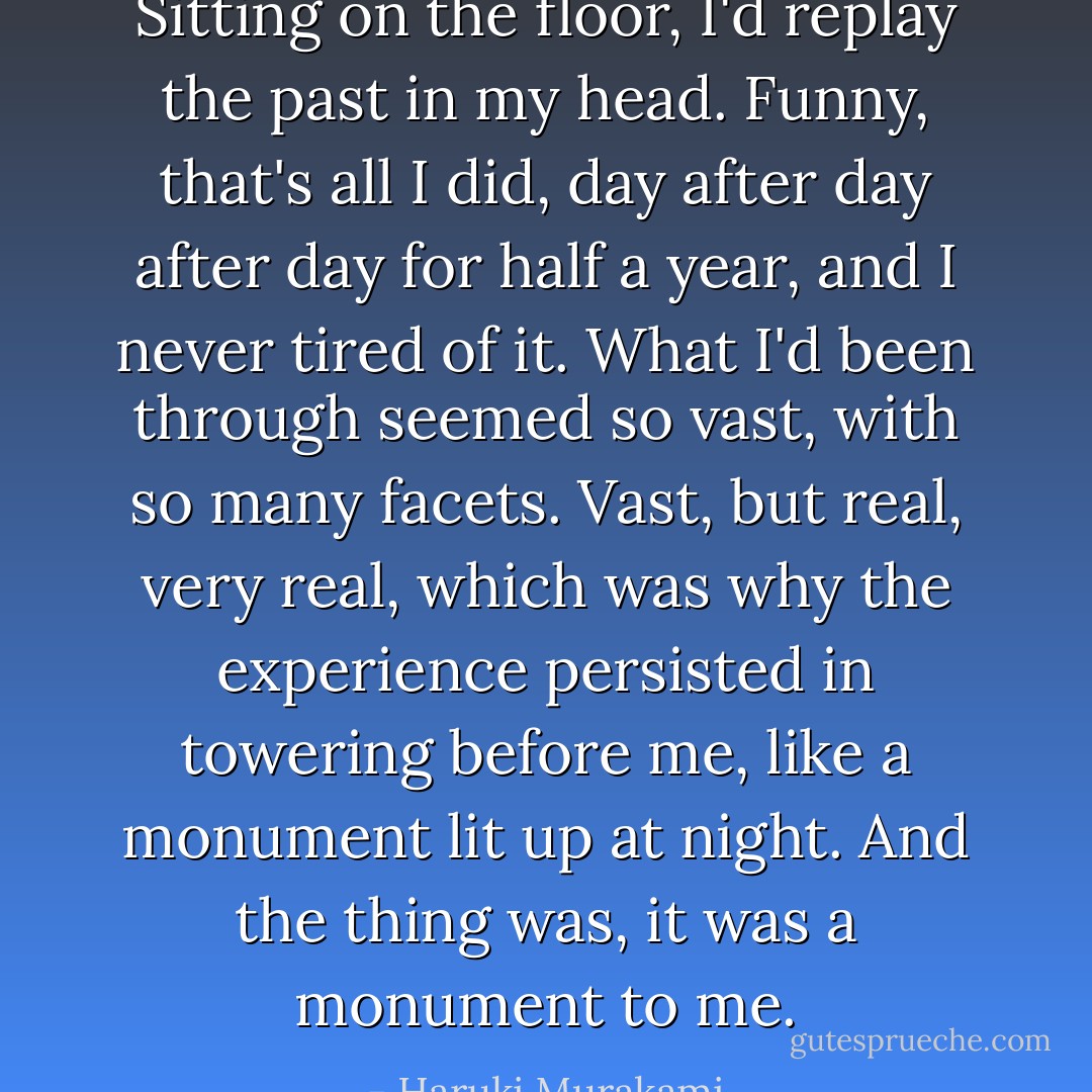 Sitting on the floor, I'd replay the past in my head. Funny, that's all I did, day after day after day for half a year, and I never tired of it. What I'd been through seemed so vast, with so many facets. Vast, but real, very real, which was why the experience persisted in towering before me, like a monument lit up at night. And the thing was, it was a monument to me. - Haruki Murakami