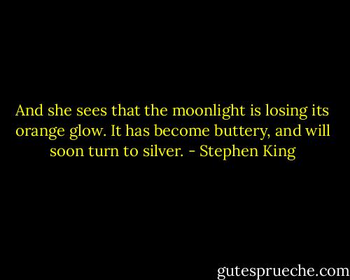 And she sees that the moonlight is losing its orange glow. It has become buttery, and will soon turn to silver. - Stephen King