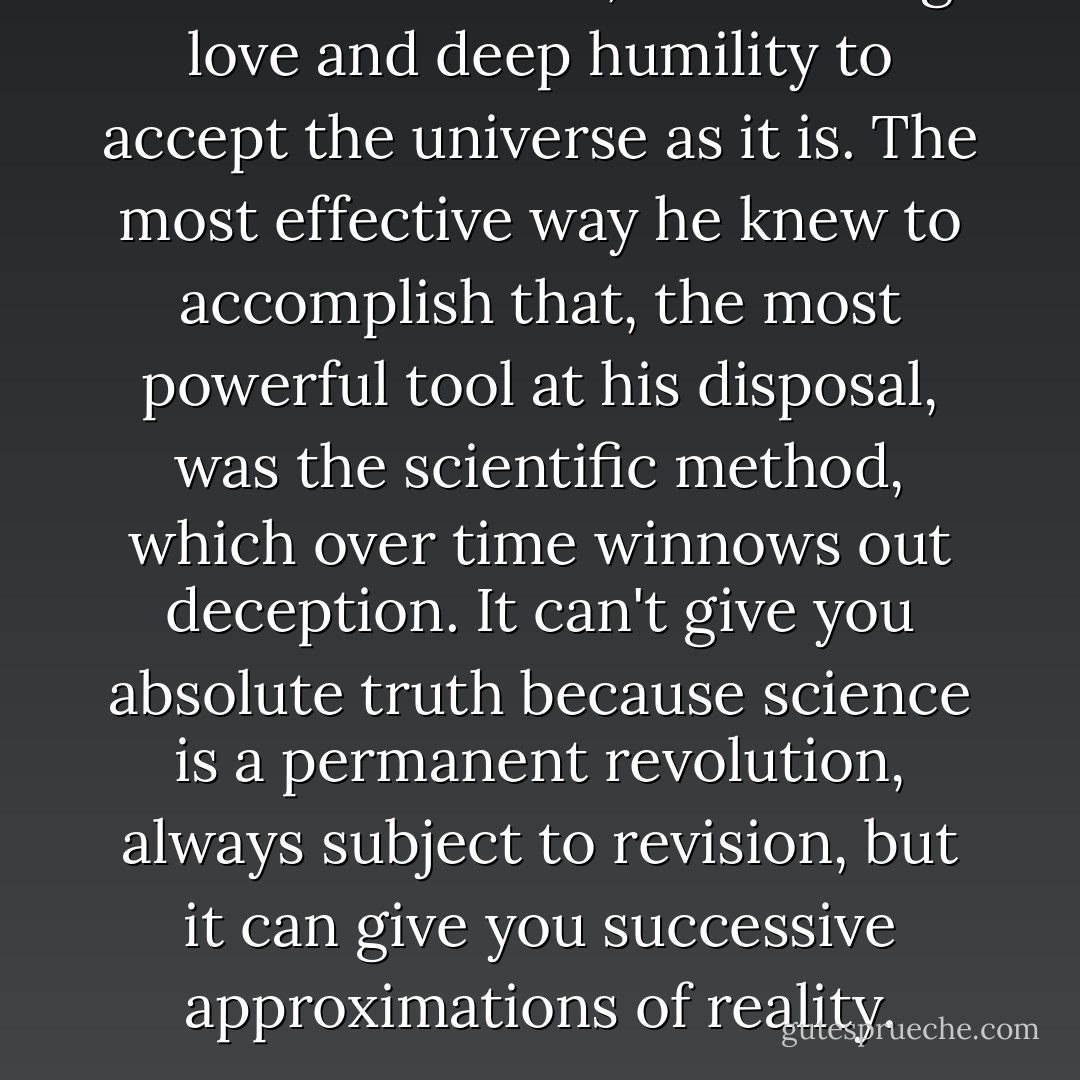 It takes a fearless, unflinching love and deep humility to accept the universe as it is. The most effective way he knew to accomplish that, the most powerful tool at his disposal, was the scientific method, which over time winnows out deception. It can't give you absolute truth because science is a permanent revolution, always subject to revision, but it can give you successive approximations of reality. - Ann Druyan