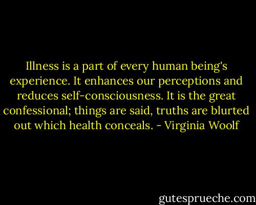 Illness is a part of every human being's experience. It enhances our perceptions and reduces self-consciousness. It is the great confessional; things are said, truths are blurted out which health conceals. - Virginia Woolf