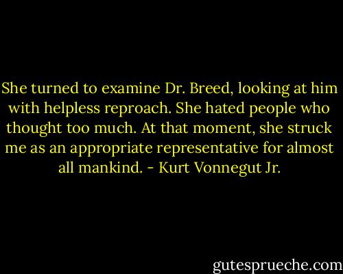 She turned to examine Dr. Breed, looking at him with helpless reproach. She hated people who thought too much. At that moment, she struck me as an appropriate representative for almost all mankind. - Kurt Vonnegut Jr.