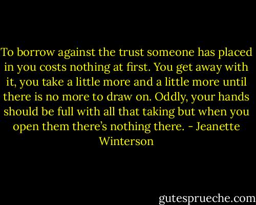 To borrow against the trust someone has placed in you costs nothing at first. You get away with it, you take a little more and a little more until there is no more to draw on. Oddly, your hands should be full with all that taking but when you open them there’s nothing there. - Jeanette Winterson