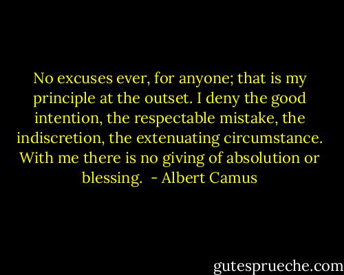 No excuses ever, for anyone; that is my principle at the outset. I deny the good intention, the respectable mistake, the indiscretion, the extenuating circumstance. With me there is no giving of absolution or blessing.  - Albert Camus