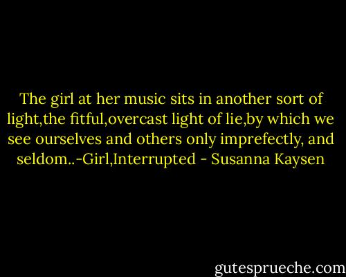 The girl at her music sits in another sort of light,the fitful,overcast light of lie,by which we see ourselves and others only imprefectly, and seldom..-Girl,Interrupted - Susanna Kaysen