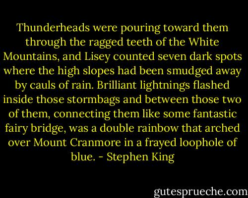 Thunderheads were pouring toward them through the ragged teeth of the White Mountains, and Lisey counted seven dark spots where the high slopes had been smudged away by cauls of rain. Brilliant lightnings flashed inside those stormbags and between those two of them, connecting them like some fantastic fairy bridge, was a double rainbow that arched over Mount Cranmore in a frayed loophole of blue. - Stephen King