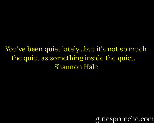 You've been quiet lately...but it's not so much the quiet as something inside the quiet. - Shannon Hale