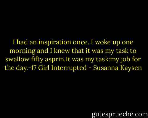 I had an inspiration once. I woke up one morning and I knew that it was my task to swallow fifty asprin.It was my task:my job for the day.-17 Girl Interrupted - Susanna Kaysen