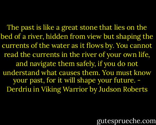 The past is like a great stone that lies on the bed of a river, hidden from view but shaping the currents of the water as it flows by. You cannot read the currents in the river of your own life, and navigate them safely, if you do not understand what causes them. You must know your past, for it will shape your future. - Derdriu in Viking Warrior by Judson Roberts