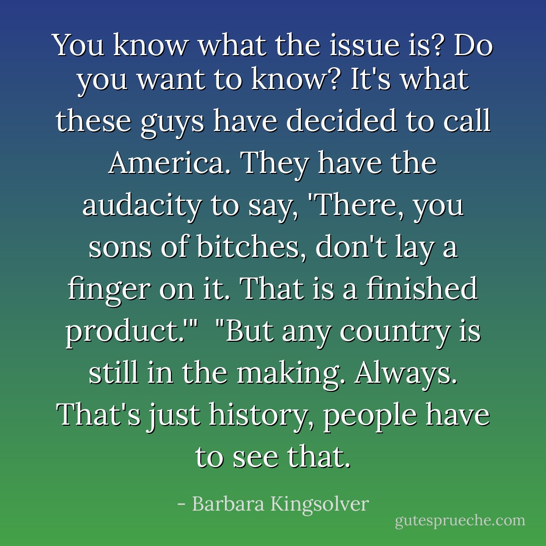 You know what the issue is? Do you want to know? It's what these guys have decided to call America. They have the audacity to say, 'There, you sons of bitches, don't lay a finger on it. That is a finished product.'"<br /><br />"But any country is still in the making. Always. That's just history, people have to see that. - Barbara Kingsolver