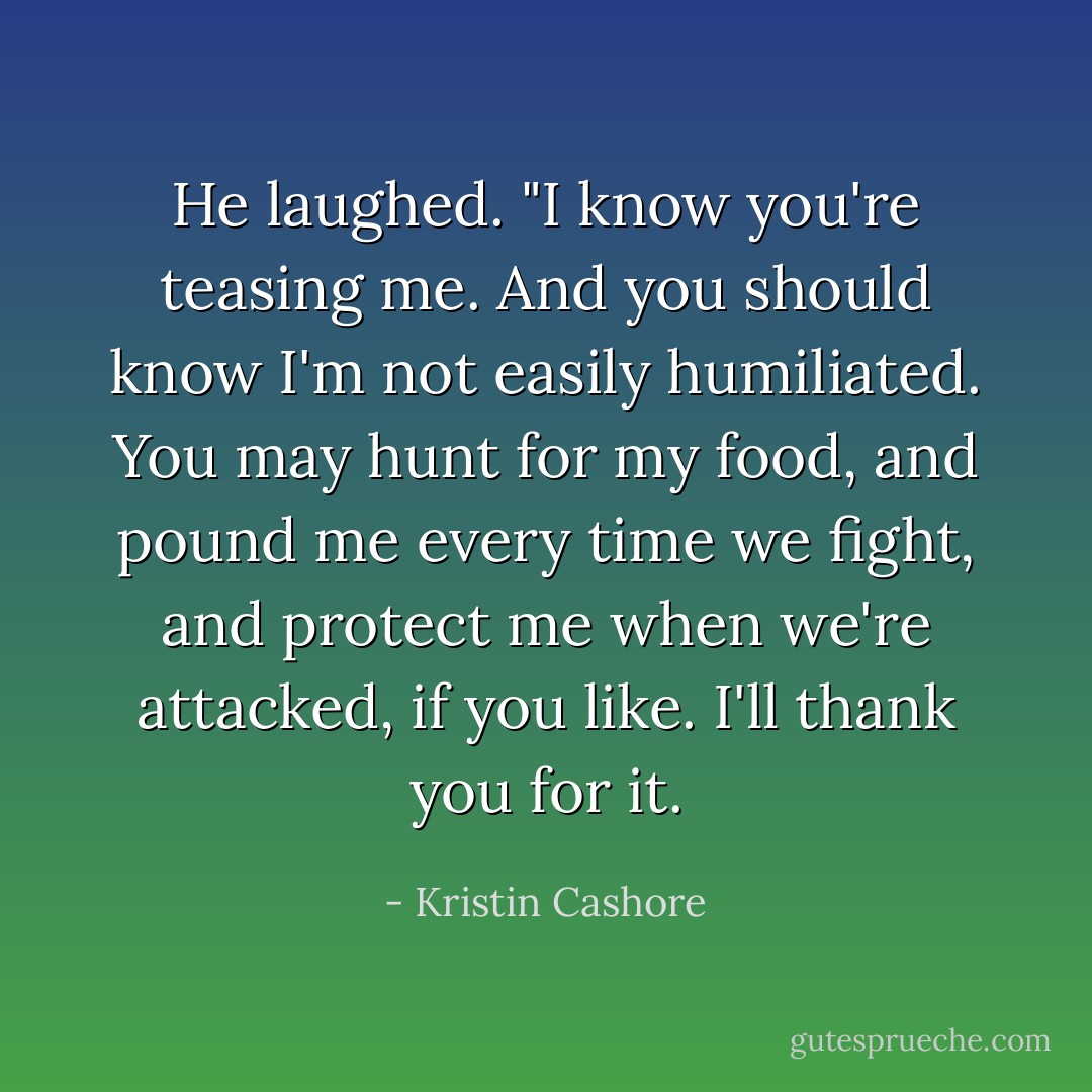 He laughed. "I know you're teasing me. And you should know I'm not easily humiliated. You may hunt for my food, and pound me every time we fight, and protect me when we're attacked, if you like. I'll thank you for it. - Kristin Cashore