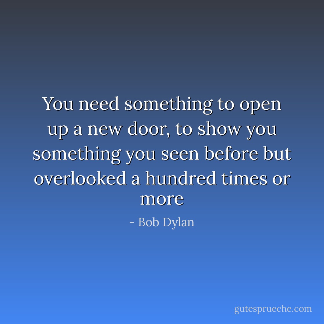 You need something to open up a new door, to show you something you seen before but overlooked a hundred times or more - Bob Dylan