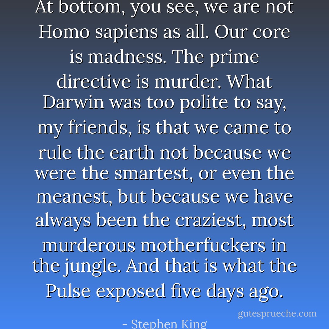 At bottom, you see, we are not Homo sapiens as all. Our core is madness. The prime directive is murder. What Darwin was too polite to say, my friends, is that we came to rule the earth not because we were the smartest, or even the meanest, but because we have always been the craziest, most murderous motherfuckers in the jungle. And that is what the Pulse exposed five days ago. - Stephen King