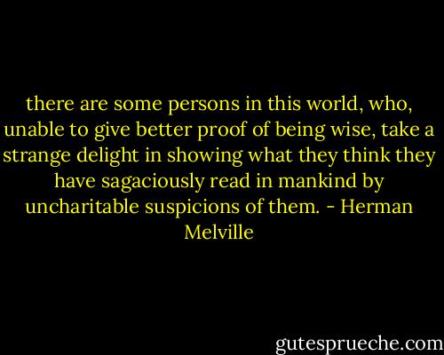 there are some persons in this world, who, unable to give better proof of being wise, take a strange delight in showing what they think they have sagaciously read in mankind by uncharitable suspicions of them. - Herman Melville