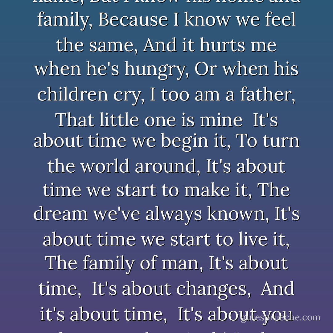 There's a man who is my brother,<br />I just don't know his name,<br />But I know his home and family,<br />Because I know we feel the same,<br />And it hurts me when he's hungry,<br />Or when his children cry,<br />I too am a father,<br />That little one is mine<br /><br />It's about time we begin it,<br />To turn the world around,<br />It's about time we start to make it,<br />The dream we've always known,<br />It's about time we start to live it,<br />The family of man,<br />It's about time, <br />It's about changes, <br />And it's about time,<br /><br />It's about you and me together,<br />And it's about time - John Denver