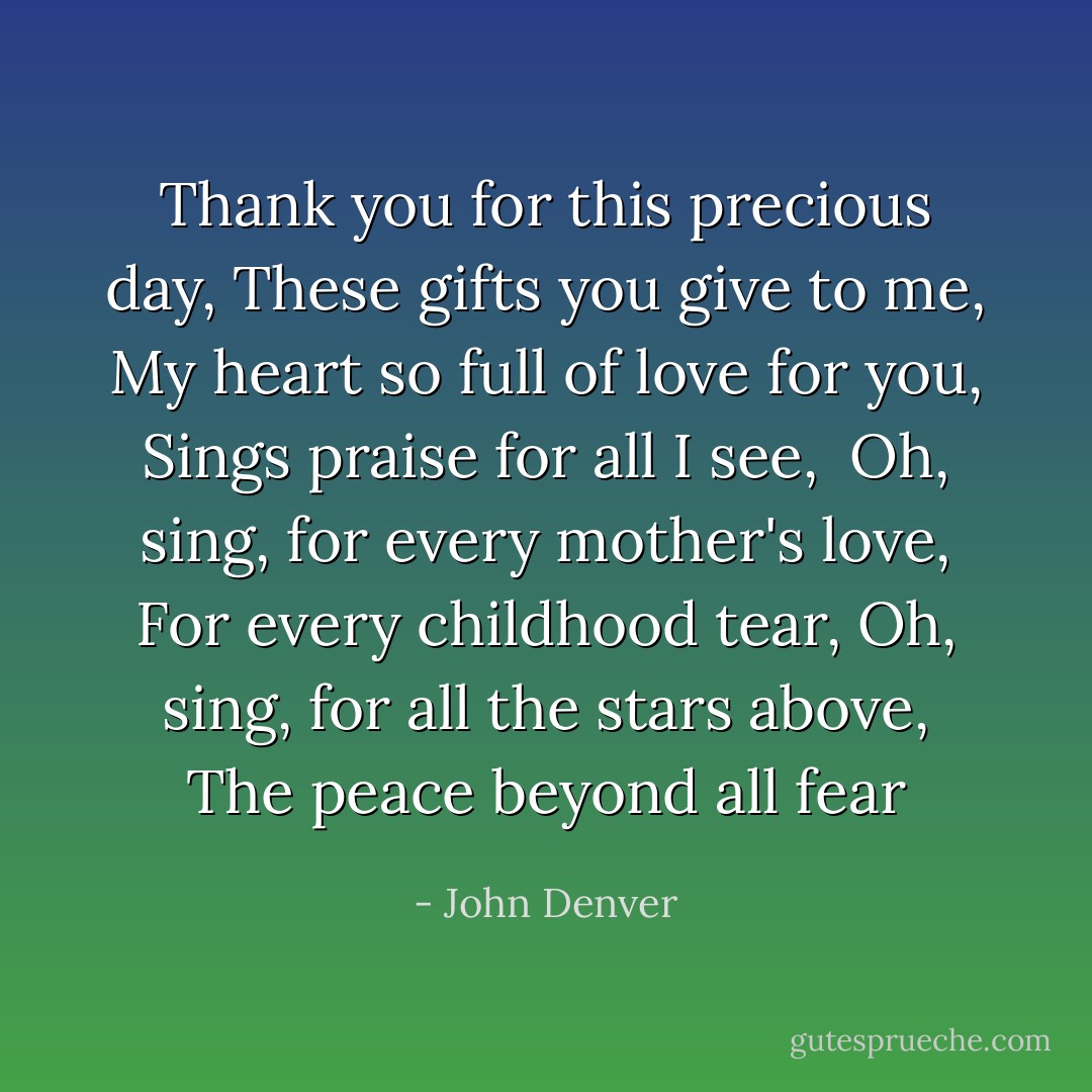 Thank you for this precious day,<br />These gifts you give to me,<br />My heart so full of love for you,<br />Sings praise for all I see,<br /><br />Oh, sing, for every mother's love,<br />For every childhood tear,<br />Oh, sing, for all the stars above,<br />The peace beyond all fear - John Denver