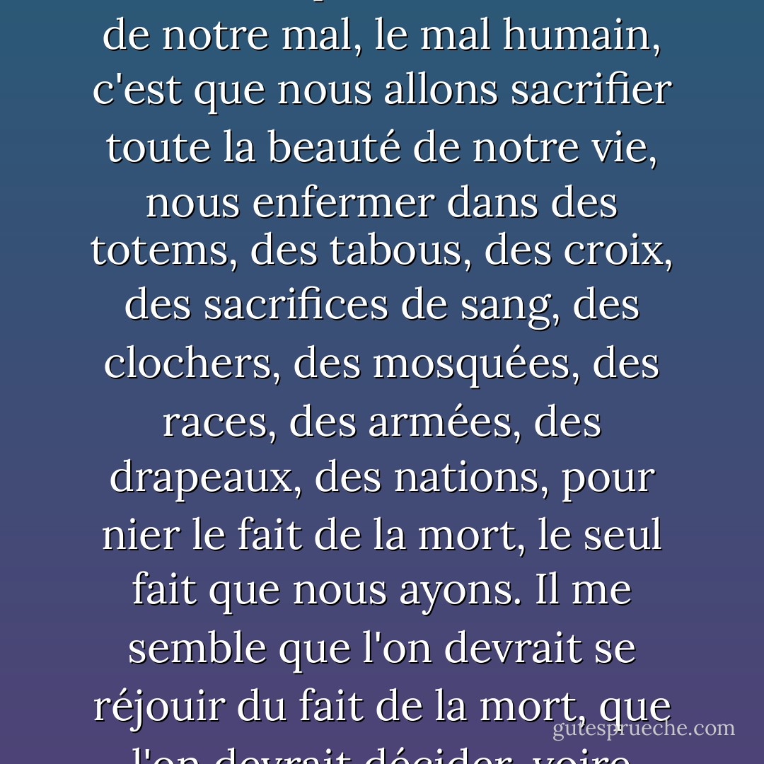 La vie est tragique simplement parce que la terre tourne et que le soleil se lève et se couche inexorablement, et qu'un jour, pour chacun d'entre nous, le soleil se couchera pour la dernière, la dernière fois. Peut-être que toute la racine de notre mal, le mal humain, c'est que nous allons sacrifier toute la beauté de notre vie, nous enfermer dans des totems, des tabous, des croix, des sacrifices de sang, des clochers, des mosquées, des races, des armées, des drapeaux, des nations, pour nier le fait de la mort, le seul fait que nous ayons. Il me semble que l'on devrait se réjouir du fait de la mort, que l'on devrait décider, voire mériter sa mort en affrontant avec passion l'énigme de la vie. On est responsable de la vie : c'est le petit phare dans cette obscurité terrifiante d'où nous venons et où nous retournerons. - James Baldwin