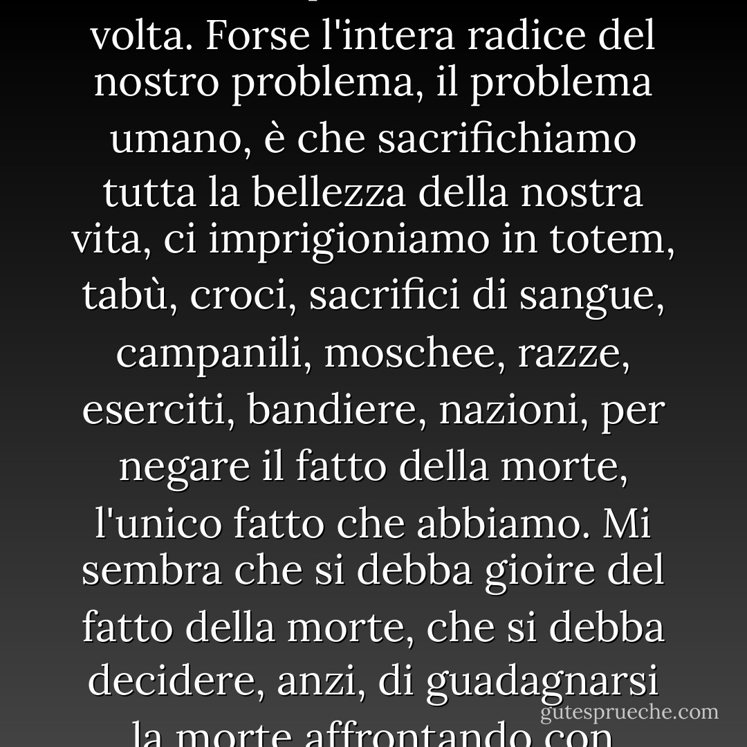 La vita è tragica semplicemente perché la terra gira e il sole inesorabilmente sorge e tramonta, e un giorno, per ognuno di noi, il sole tramonterà per l'ultima, ultima volta. Forse l'intera radice del nostro problema, il problema umano, è che sacrifichiamo tutta la bellezza della nostra vita, ci imprigioniamo in totem, tabù, croci, sacrifici di sangue, campanili, moschee, razze, eserciti, bandiere, nazioni, per negare il fatto della morte, l'unico fatto che abbiamo. Mi sembra che si debba gioire del fatto della morte, che si debba decidere, anzi, di guadagnarsi la morte affrontando con passione l'enigma della vita. Si è responsabili della vita: è il piccolo faro in quella terrificante oscurità da cui veniamo e a cui torneremo. - James Baldwin