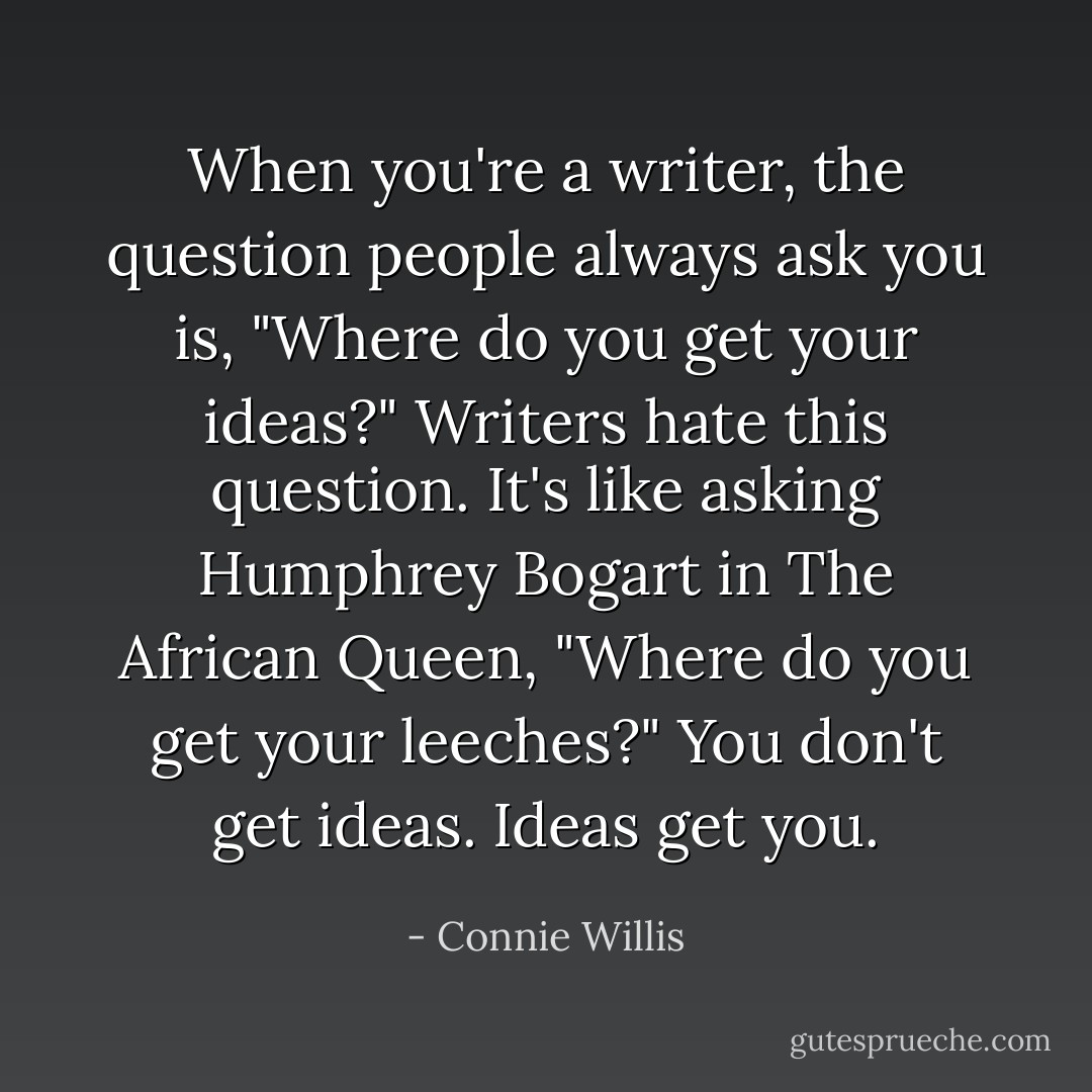 When you're a writer, the question people always ask you is, "Where do you get your ideas?" Writers hate this question. It's like asking Humphrey Bogart in The African Queen, "Where do you get your leeches?" You don't get ideas. Ideas get you. - Connie Willis