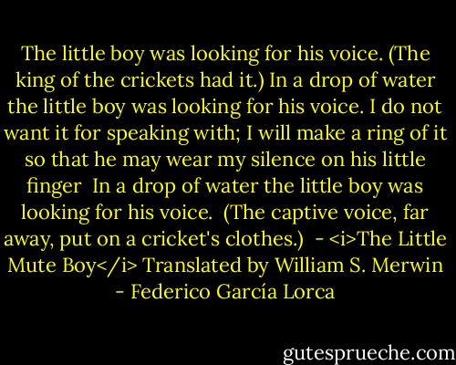 The little boy was looking for his voice.<br />(The king of the crickets had it.)<br />In a drop of water<br />the little boy was looking for his voice.<br />I do not want it for speaking with;<br />I will make a ring of it<br />so that he may wear my silence<br />on his little finger<br /><br />In a drop of water<br />the little boy was looking for his voice.<br /><br />(The captive voice, far away,<br />put on a cricket's clothes.)<br /><br />- <i>The Little Mute Boy</i><br />Translated by William S. Merwin - Federico García Lorca