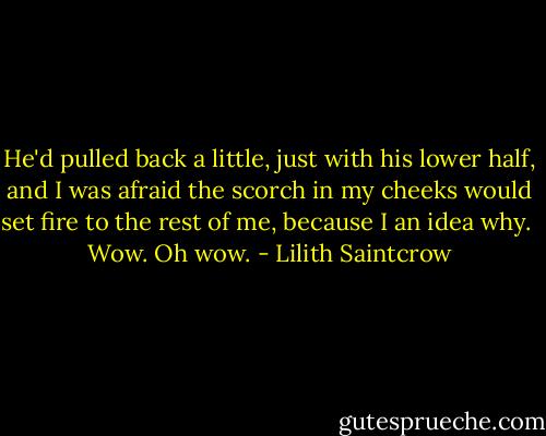 He'd pulled back a little, just with his lower half, and I was afraid the scorch in my cheeks would set fire to the rest of me, because I an idea why.<br /><br />Wow. Oh wow. - Lilith Saintcrow