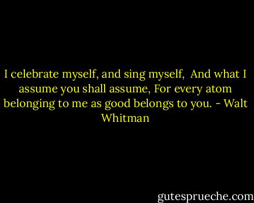 I celebrate myself, and sing myself, <br />And what I assume you shall assume,<br />For every atom belonging to me as good belongs to you. - Walt Whitman