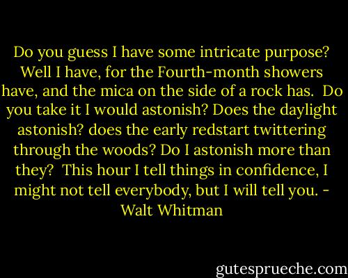 Do you guess I have some intricate purpose?<br />Well I have, for the Fourth-month showers have, and the mica on the side of a rock has.<br /><br />Do you take it I would astonish?<br />Does the daylight astonish? does the early redstart twittering through the woods?<br />Do I astonish more than they?<br /><br />This hour I tell things in confidence,<br />I might not tell everybody, but I will tell you. - Walt Whitman