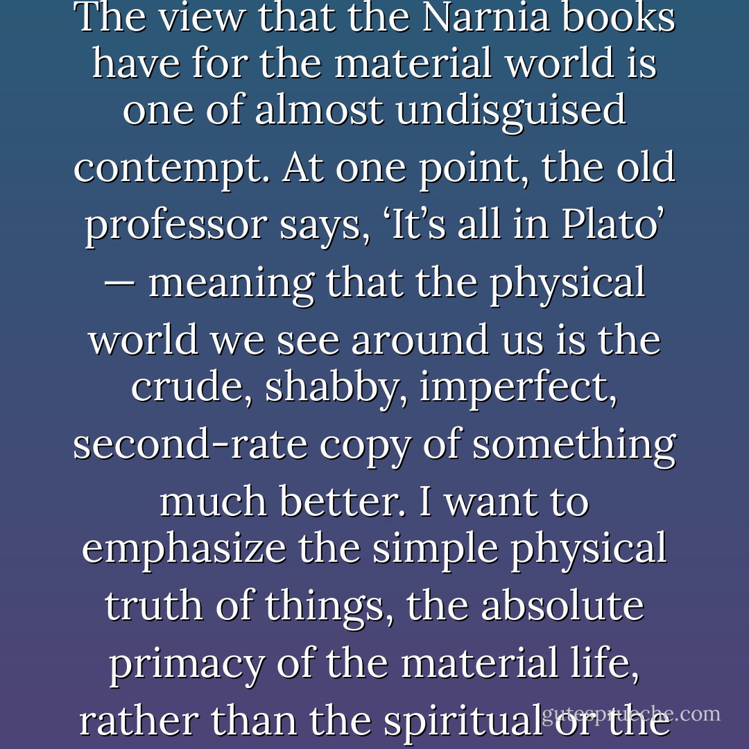 When you look at what C.S. Lewis is saying, his message is so anti-life, so cruel, so unjust. The view that the Narnia books have for the material world is one of almost undisguised contempt. At one point, the old professor says, ‘It’s all in Plato’ — meaning that the physical world we see around us is the crude, shabby, imperfect, second-rate copy of something much better. I want to emphasize the simple physical truth of things, the absolute primacy of the material life, rather than the spiritual or the afterlife.<br /><br />[<i>The New York Times interview, 2000</i>] - Philip Pullman