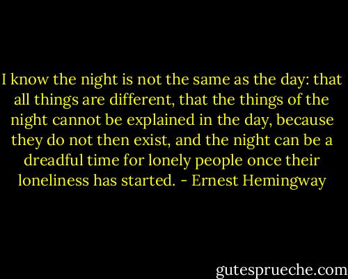 I know the night is not the same as the day: that all things are different, that the things of the night cannot be explained in the day, because they do not then exist, and the night can be a dreadful time for lonely people once their loneliness has started. - Ernest Hemingway